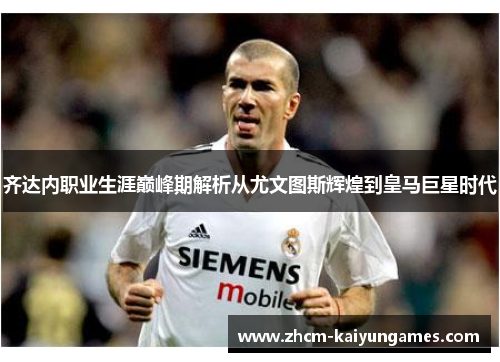 齐达内职业生涯巅峰期解析从尤文图斯辉煌到皇马巨星时代