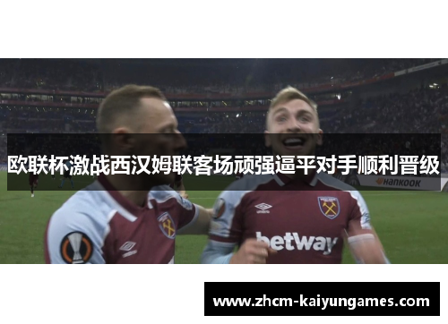 欧联杯激战西汉姆联客场顽强逼平对手顺利晋级